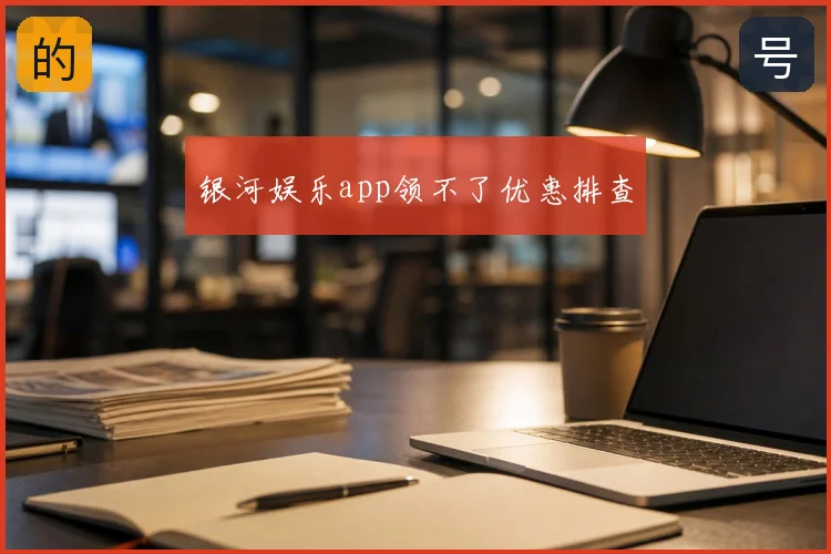 银河娱乐app领不了优惠排查
